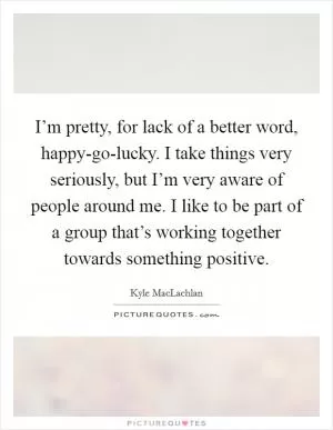 I’m pretty, for lack of a better word, happy-go-lucky. I take things very seriously, but I’m very aware of people around me. I like to be part of a group that’s working together towards something positive Picture Quote #1