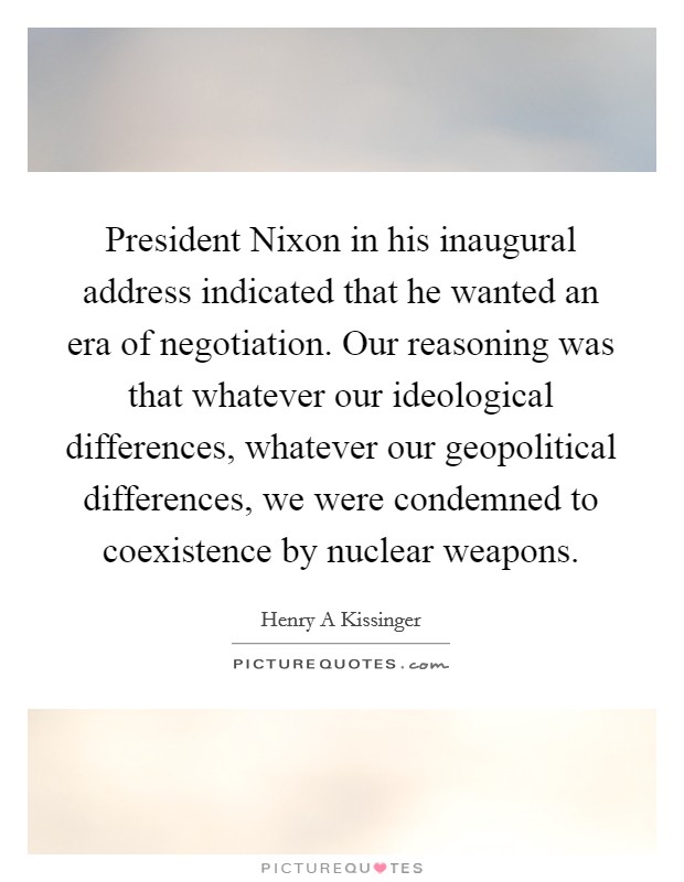 President Nixon in his inaugural address indicated that he wanted an era of negotiation. Our reasoning was that whatever our ideological differences, whatever our geopolitical differences, we were condemned to coexistence by nuclear weapons Picture Quote #1