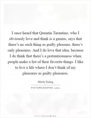 I once heard that Quentin Tarantino, who I obviously love and think is a genius, says that there’s no such thing as guilty pleasure, there’s only pleasures. And I do love that idea, because I do think that there’s a pretentiousness when people make a list of their favorite things. I like to live a life where I don’t think of my pleasures as guilty pleasures Picture Quote #1