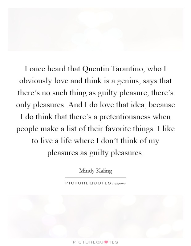I once heard that Quentin Tarantino, who I obviously love and think is a genius, says that there's no such thing as guilty pleasure, there's only pleasures. And I do love that idea, because I do think that there's a pretentiousness when people make a list of their favorite things. I like to live a life where I don't think of my pleasures as guilty pleasures Picture Quote #1
