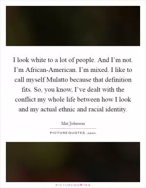I look white to a lot of people. And I’m not. I’m African-American. I’m mixed. I like to call myself Mulatto because that definition fits. So, you know, I’ve dealt with the conflict my whole life between how I look and my actual ethnic and racial identity Picture Quote #1