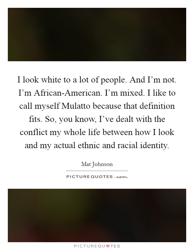 I look white to a lot of people. And I'm not. I'm African-American. I'm mixed. I like to call myself Mulatto because that definition fits. So, you know, I've dealt with the conflict my whole life between how I look and my actual ethnic and racial identity Picture Quote #1