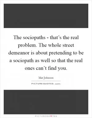 The sociopaths - that’s the real problem. The whole street demeanor is about pretending to be a sociopath as well so that the real ones can’t find you Picture Quote #1