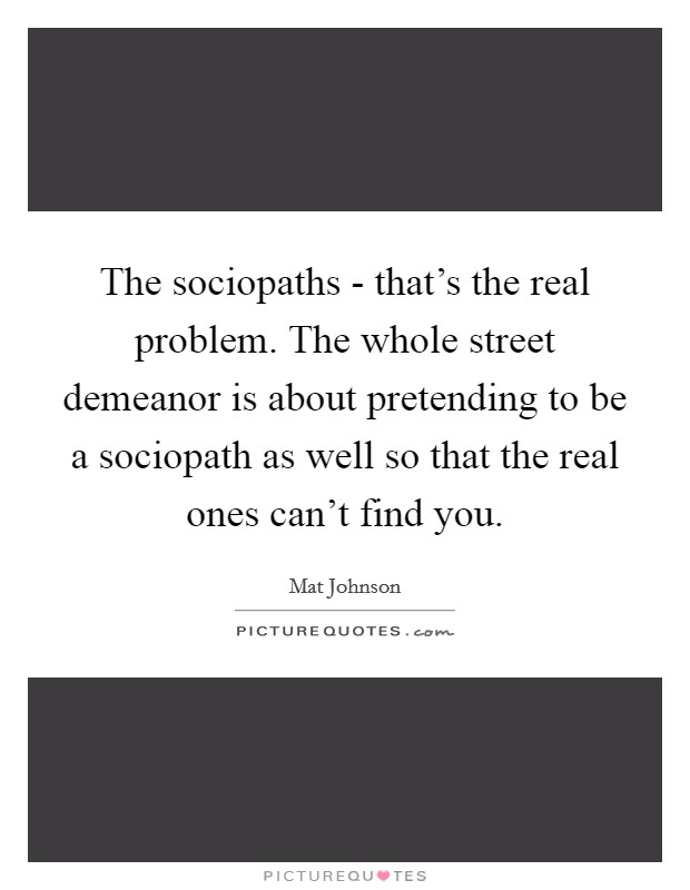 The sociopaths - that's the real problem. The whole street demeanor is about pretending to be a sociopath as well so that the real ones can't find you Picture Quote #1