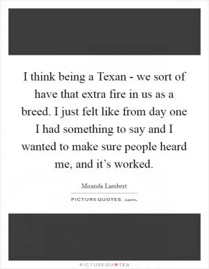 I think being a Texan - we sort of have that extra fire in us as a breed. I just felt like from day one I had something to say and I wanted to make sure people heard me, and it’s worked Picture Quote #1