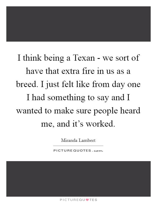 I think being a Texan - we sort of have that extra fire in us as a breed. I just felt like from day one I had something to say and I wanted to make sure people heard me, and it's worked Picture Quote #1
