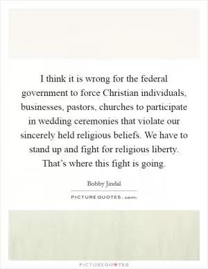I think it is wrong for the federal government to force Christian individuals, businesses, pastors, churches to participate in wedding ceremonies that violate our sincerely held religious beliefs. We have to stand up and fight for religious liberty. That’s where this fight is going Picture Quote #1