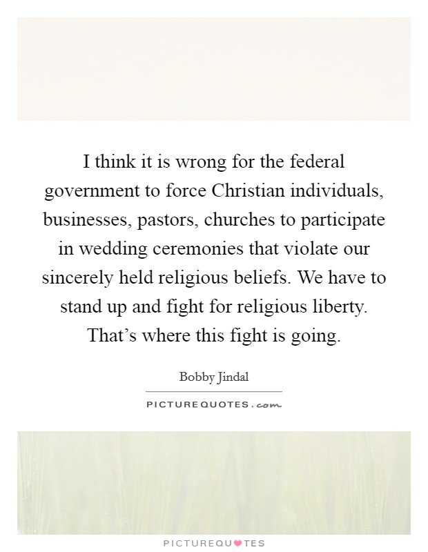 I think it is wrong for the federal government to force Christian individuals, businesses, pastors, churches to participate in wedding ceremonies that violate our sincerely held religious beliefs. We have to stand up and fight for religious liberty. That's where this fight is going Picture Quote #1