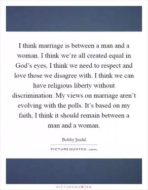 I think marriage is between a man and a woman. I think we’re all created equal in God’s eyes, I think we need to respect and love those we disagree with. I think we can have religious liberty without discrimination. My views on marriage aren’t evolving with the polls. It’s based on my faith, I think it should remain between a man and a woman Picture Quote #1