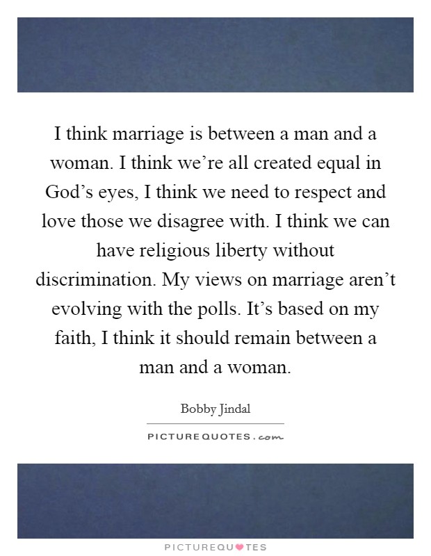 I think marriage is between a man and a woman. I think we're all created equal in God's eyes, I think we need to respect and love those we disagree with. I think we can have religious liberty without discrimination. My views on marriage aren't evolving with the polls. It's based on my faith, I think it should remain between a man and a woman Picture Quote #1