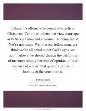 I think it’s offensive to equate evangelical Christians, Catholics, others that view marriage as between a man and a woman, as being racist. We’re not racist. We love our fellow man, we think we’re all equal under God’s eyes, we don’t believe we should change the definition of marriage simply because of opinion polls or because of a court that quite frankly isn’t looking at the constitution Picture Quote #1