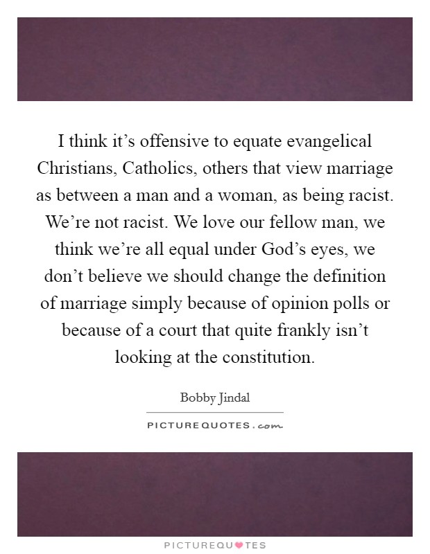 I think it's offensive to equate evangelical Christians, Catholics, others that view marriage as between a man and a woman, as being racist. We're not racist. We love our fellow man, we think we're all equal under God's eyes, we don't believe we should change the definition of marriage simply because of opinion polls or because of a court that quite frankly isn't looking at the constitution Picture Quote #1