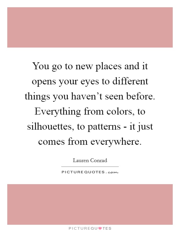 You go to new places and it opens your eyes to different things you haven't seen before. Everything from colors, to silhouettes, to patterns - it just comes from everywhere Picture Quote #1