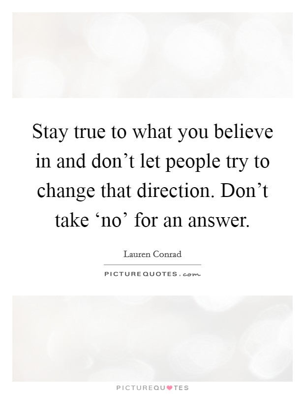 Stay true to what you believe in and don't let people try to change that direction. Don't take ‘no' for an answer Picture Quote #1