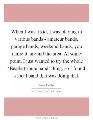 When I was a kid, I was playing in various bands - amateur bands, garage bands, weekend bands, you name it, around the area. At some point, I just wanted to try the whole ‘Beatle tribute band’ thing, so I found a local band that was doing that Picture Quote #1