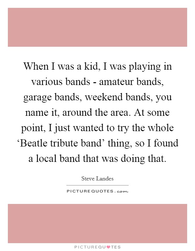 When I was a kid, I was playing in various bands - amateur bands, garage bands, weekend bands, you name it, around the area. At some point, I just wanted to try the whole ‘Beatle tribute band' thing, so I found a local band that was doing that Picture Quote #1