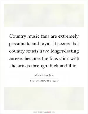 Country music fans are extremely passionate and loyal. It seems that country artists have longer-lasting careers because the fans stick with the artists through thick and thin Picture Quote #1