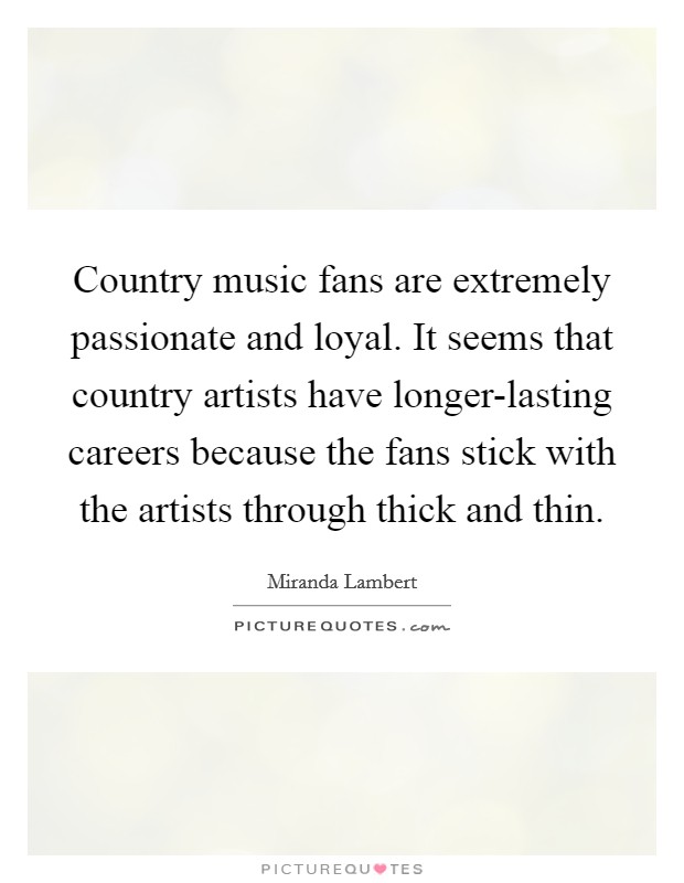 Country music fans are extremely passionate and loyal. It seems that country artists have longer-lasting careers because the fans stick with the artists through thick and thin Picture Quote #1