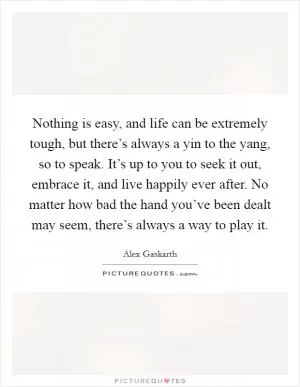 Nothing is easy, and life can be extremely tough, but there’s always a yin to the yang, so to speak. It’s up to you to seek it out, embrace it, and live happily ever after. No matter how bad the hand you’ve been dealt may seem, there’s always a way to play it Picture Quote #1