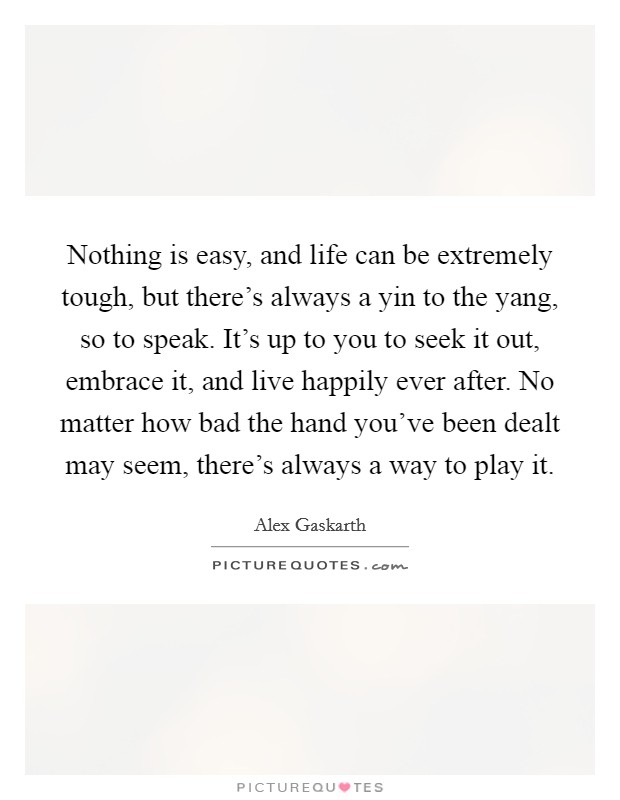Nothing is easy, and life can be extremely tough, but there's always a yin to the yang, so to speak. It's up to you to seek it out, embrace it, and live happily ever after. No matter how bad the hand you've been dealt may seem, there's always a way to play it Picture Quote #1