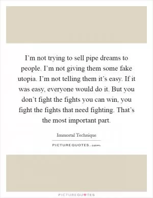 I’m not trying to sell pipe dreams to people. I’m not giving them some fake utopia. I’m not telling them it’s easy. If it was easy, everyone would do it. But you don’t fight the fights you can win, you fight the fights that need fighting. That’s the most important part Picture Quote #1
