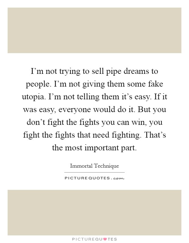 I'm not trying to sell pipe dreams to people. I'm not giving them some fake utopia. I'm not telling them it's easy. If it was easy, everyone would do it. But you don't fight the fights you can win, you fight the fights that need fighting. That's the most important part Picture Quote #1