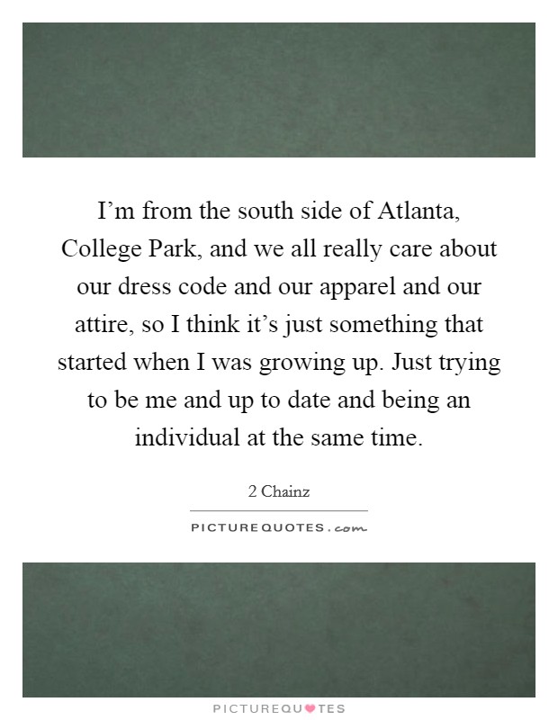 I'm from the south side of Atlanta, College Park, and we all really care about our dress code and our apparel and our attire, so I think it's just something that started when I was growing up. Just trying to be me and up to date and being an individual at the same time Picture Quote #1