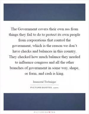 The Government covers their own ass from things they fail to do to protect its own people from corporations that control the government, which is the reason we don’t have checks and balances in this country. They checked how much balance they needed to influence congress and all the other branches of government in some way, shape, or form, and cash is king Picture Quote #1