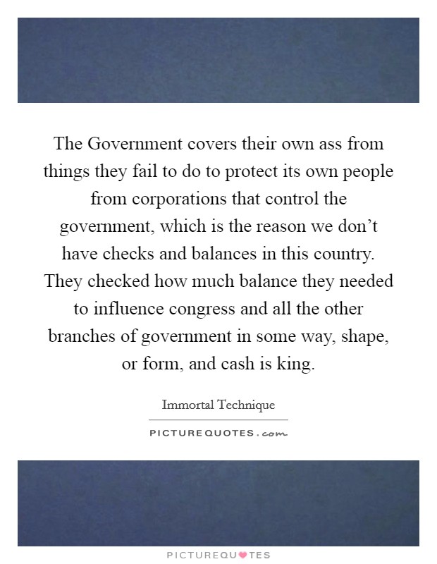 The Government covers their own ass from things they fail to do to protect its own people from corporations that control the government, which is the reason we don't have checks and balances in this country. They checked how much balance they needed to influence congress and all the other branches of government in some way, shape, or form, and cash is king Picture Quote #1