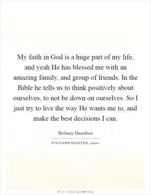 My faith in God is a huge part of my life, and yeah He has blessed me with an amazing family, and group of friends. In the Bible he tells us to think positively about ourselves, to not be down on ourselves. So I just try to live the way He wants me to, and make the best decisions I can Picture Quote #1