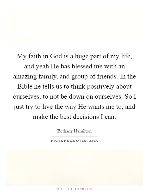 My faith in God is a huge part of my life, and yeah He has blessed me with an amazing family, and group of friends. In the Bible he tells us to think positively about ourselves, to not be down on ourselves. So I just try to live the way He wants me to, and make the best decisions I can Picture Quote #1