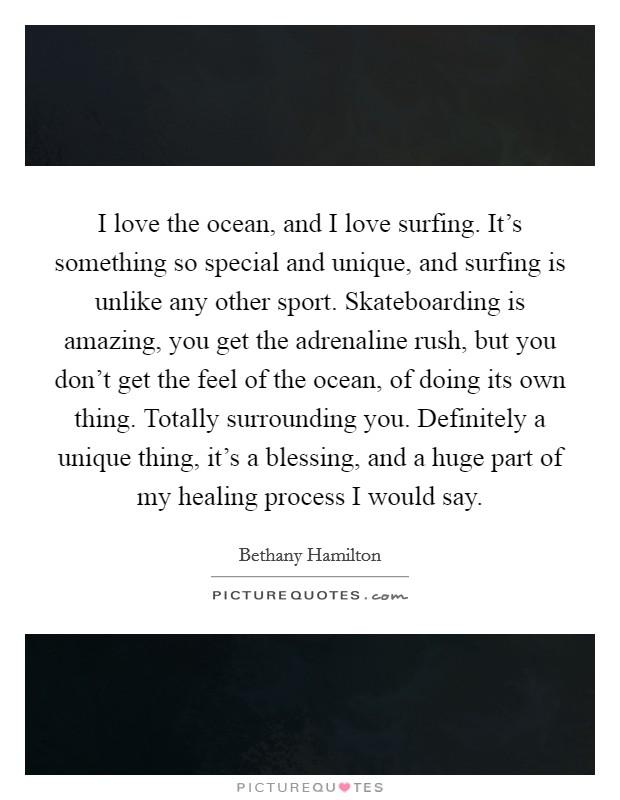 I love the ocean, and I love surfing. It's something so special and unique, and surfing is unlike any other sport. Skateboarding is amazing, you get the adrenaline rush, but you don't get the feel of the ocean, of doing its own thing. Totally surrounding you. Definitely a unique thing, it's a blessing, and a huge part of my healing process I would say Picture Quote #1