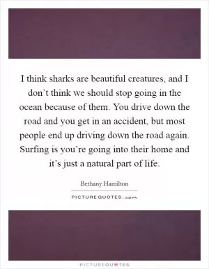 I think sharks are beautiful creatures, and I don’t think we should stop going in the ocean because of them. You drive down the road and you get in an accident, but most people end up driving down the road again. Surfing is you’re going into their home and it’s just a natural part of life Picture Quote #1