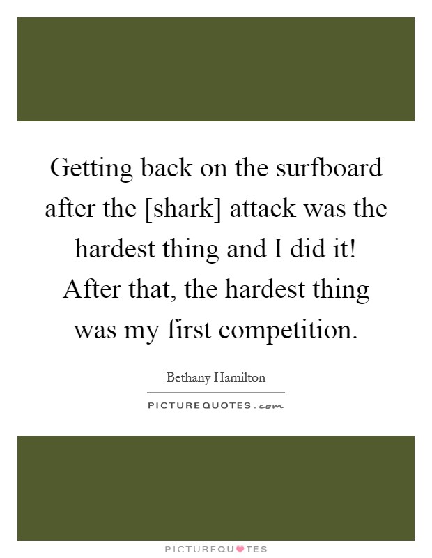 Getting back on the surfboard after the [shark] attack was the hardest thing and I did it! After that, the hardest thing was my first competition Picture Quote #1