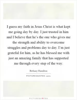 I guess my faith in Jesus Christ is what kept me going day by day. I just trusted in him and I believe that he’s the one who gives me the strength and ability to overcome struggles and problems day to day. I’m just grateful for him, as he has blessed me with just an amazing family that has supported me through every step of the way Picture Quote #1