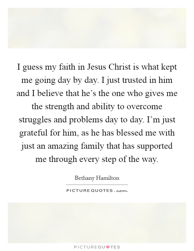 I guess my faith in Jesus Christ is what kept me going day by day. I just trusted in him and I believe that he's the one who gives me the strength and ability to overcome struggles and problems day to day. I'm just grateful for him, as he has blessed me with just an amazing family that has supported me through every step of the way Picture Quote #1