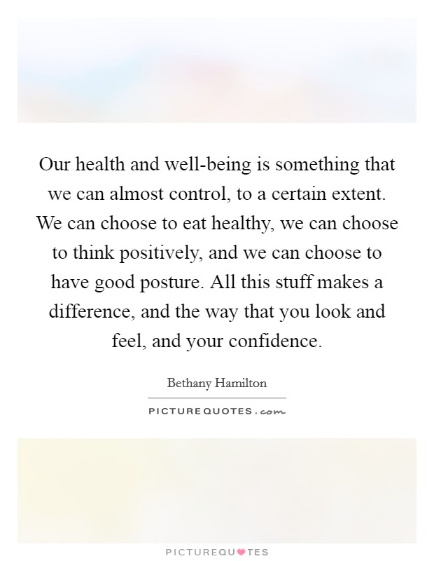 Our health and well-being is something that we can almost control, to a certain extent. We can choose to eat healthy, we can choose to think positively, and we can choose to have good posture. All this stuff makes a difference, and the way that you look and feel, and your confidence Picture Quote #1