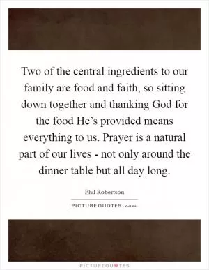 Two of the central ingredients to our family are food and faith, so sitting down together and thanking God for the food He’s provided means everything to us. Prayer is a natural part of our lives - not only around the dinner table but all day long Picture Quote #1