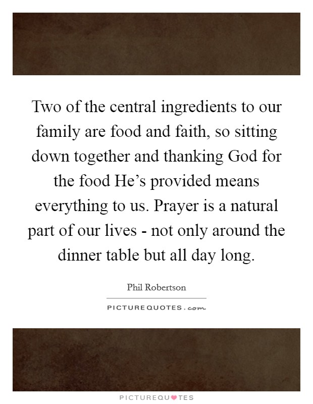 Two of the central ingredients to our family are food and faith, so sitting down together and thanking God for the food He's provided means everything to us. Prayer is a natural part of our lives - not only around the dinner table but all day long Picture Quote #1