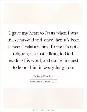 I gave my heart to Jesus when I was five-years-old and since then it’s been a special relationship. To me it’s not a religion; it’s just talking to God, reading his word, and doing my best to honor him in everything I do Picture Quote #1