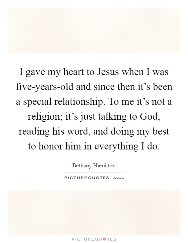 I gave my heart to Jesus when I was five-years-old and since then it's been a special relationship. To me it's not a religion; it's just talking to God, reading his word, and doing my best to honor him in everything I do Picture Quote #1