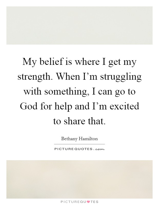 My belief is where I get my strength. When I'm struggling with something, I can go to God for help and I'm excited to share that Picture Quote #1