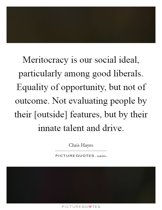 Meritocracy is our social ideal, particularly among good liberals. Equality of opportunity, but not of outcome. Not evaluating people by their [outside] features, but by their innate talent and drive Picture Quote #1
