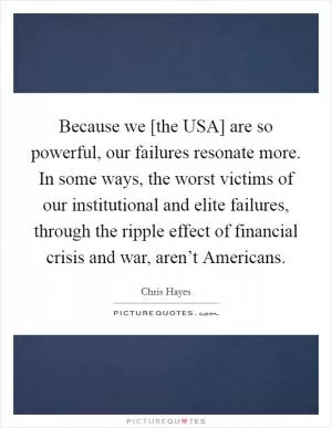 Because we [the USA] are so powerful, our failures resonate more. In some ways, the worst victims of our institutional and elite failures, through the ripple effect of financial crisis and war, aren’t Americans Picture Quote #1