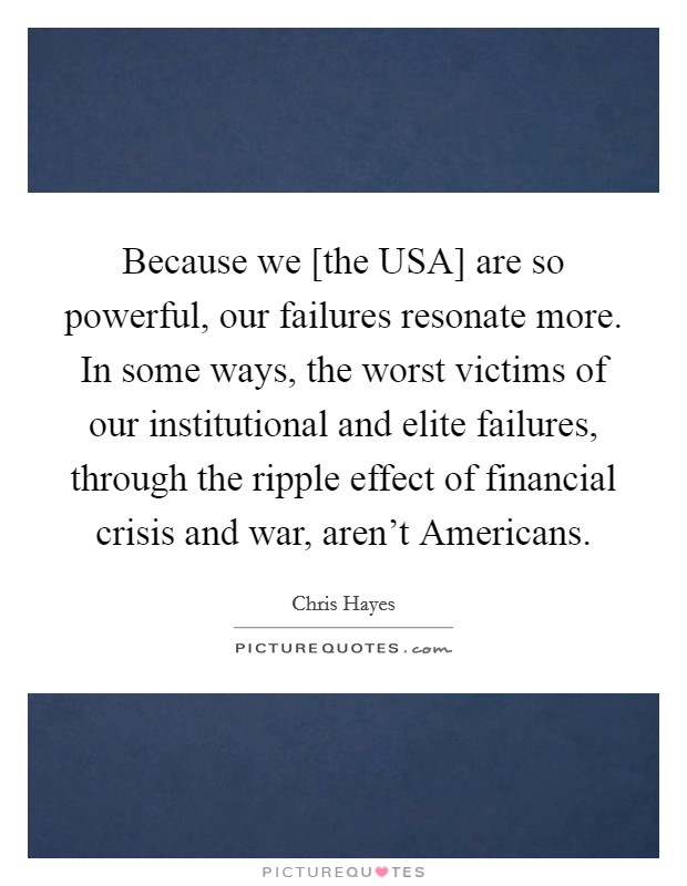 Because we [the USA] are so powerful, our failures resonate more. In some ways, the worst victims of our institutional and elite failures, through the ripple effect of financial crisis and war, aren't Americans Picture Quote #1