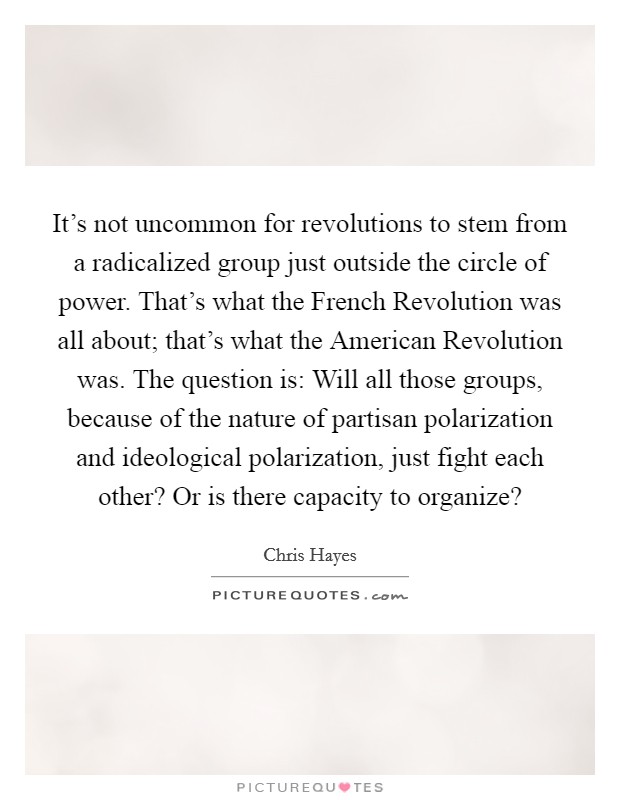 It's not uncommon for revolutions to stem from a radicalized group just outside the circle of power. That's what the French Revolution was all about; that's what the American Revolution was. The question is: Will all those groups, because of the nature of partisan polarization and ideological polarization, just fight each other? Or is there capacity to organize? Picture Quote #1
