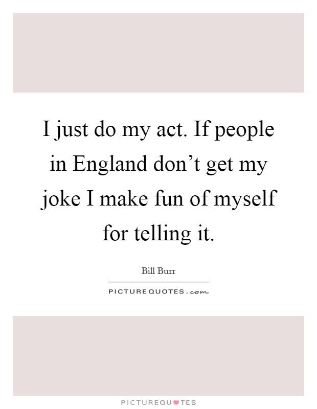 I just do my act. If people in England don't get my joke I make fun of myself for telling it Picture Quote #1