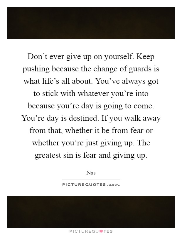 Don't ever give up on yourself. Keep pushing because the change of guards is what life's all about. You've always got to stick with whatever you're into because you're day is going to come. You're day is destined. If you walk away from that, whether it be from fear or whether you're just giving up. The greatest sin is fear and giving up Picture Quote #1