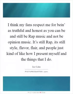 I think my fans respect me for bein’ as truthful and honest as you can be and still be Rap music and not be opinion music. It’s still Rap, its still style, flavor, flair, and people just kind of like how I present myself and the things that I do Picture Quote #1