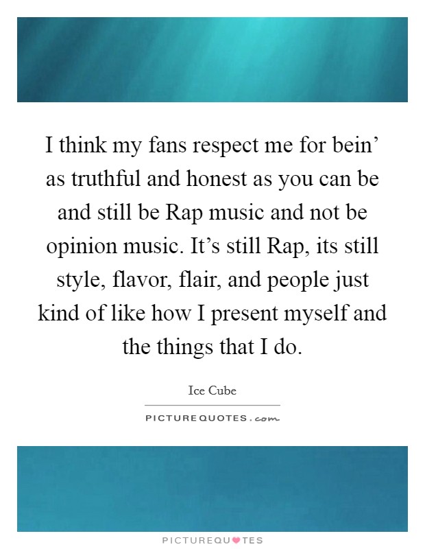 I think my fans respect me for bein' as truthful and honest as you can be and still be Rap music and not be opinion music. It's still Rap, its still style, flavor, flair, and people just kind of like how I present myself and the things that I do Picture Quote #1